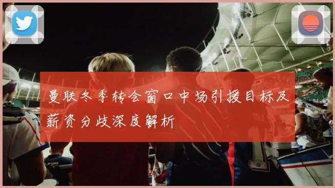 曼联冬季转会窗口中场引援目标及薪资分歧深度解析