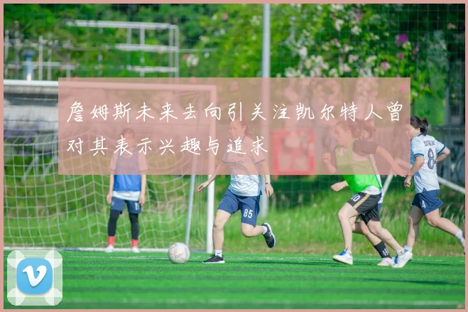 詹姆斯未来去向引关注凯尔特人曾对其表示兴趣与追求