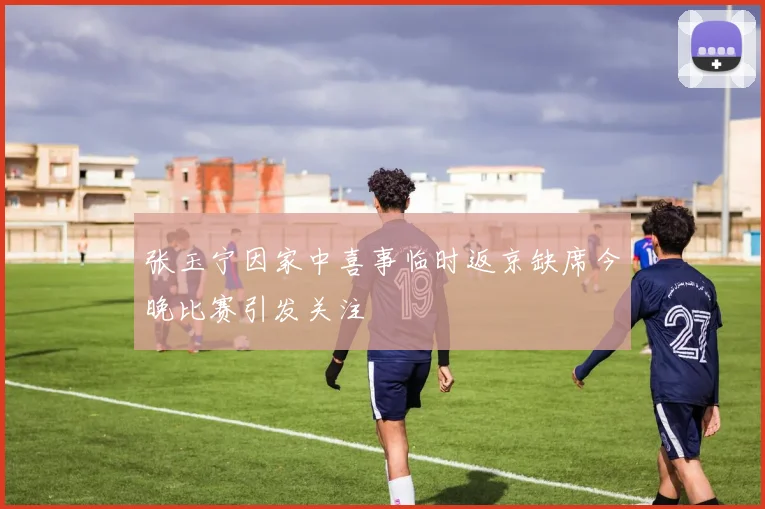 张玉宁因家中喜事临时返京缺席今晚比赛引发关注