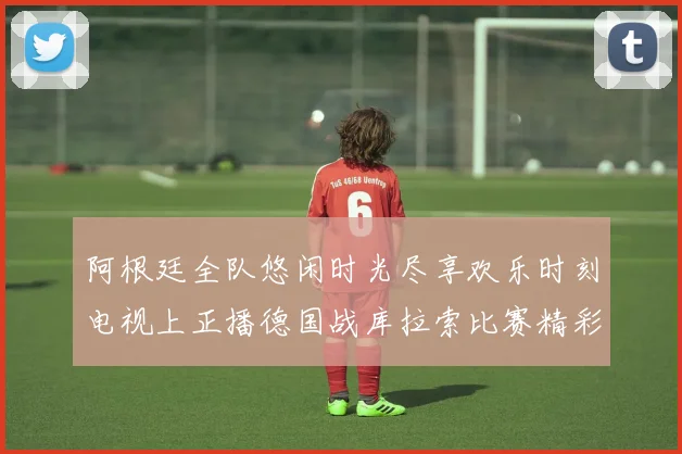 阿根廷全队悠闲时光尽享欢乐时刻电视上正播德国战库拉索比赛精彩瞬间