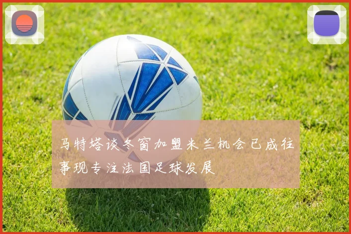 马特塔谈冬窗加盟米兰机会已成往事现专注法国足球发展