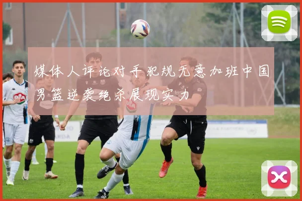媒体人评论对手犯规无意加班中国男篮逆袭绝杀展现实力