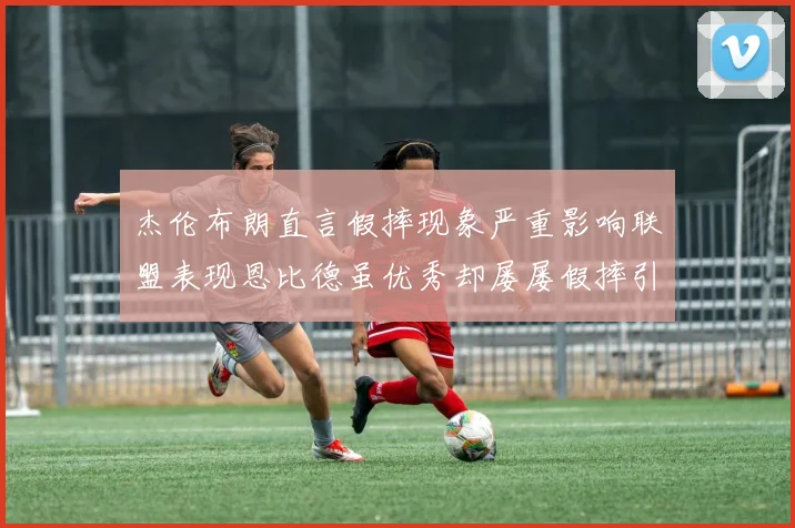 杰伦布朗直言假摔现象严重影响联盟表现恩比德虽优秀却屡屡假摔引争议