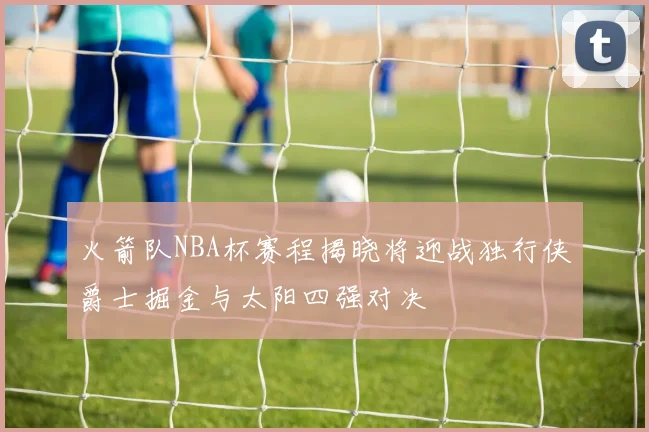 火箭队NBA杯赛程揭晓将迎战独行侠爵士掘金与太阳四强对决