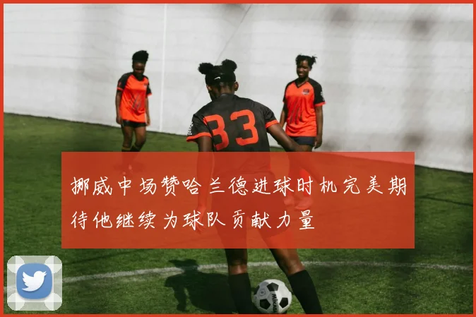 挪威中场赞哈兰德进球时机完美期待他继续为球队贡献力量