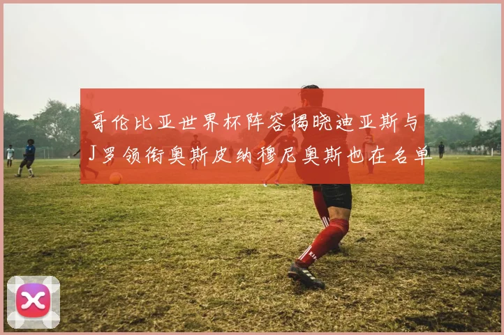 哥伦比亚世界杯阵容揭晓迪亚斯与J罗领衔奥斯皮纳穆尼奥斯也在名单中