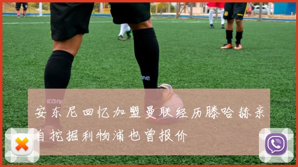 安东尼回忆加盟曼联经历滕哈赫亲自挖掘利物浦也曾报价