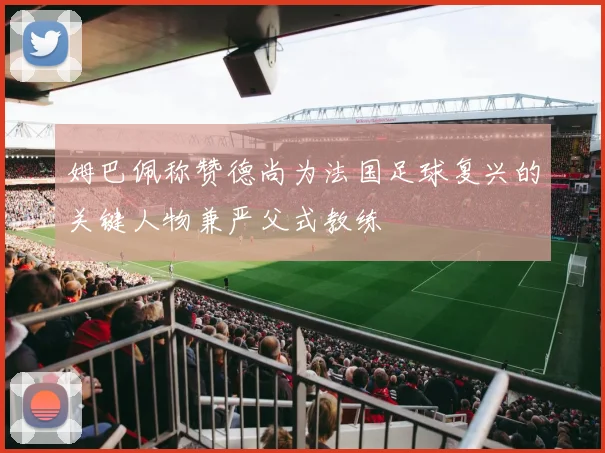 姆巴佩称赞德尚为法国足球复兴的关键人物兼严父式教练