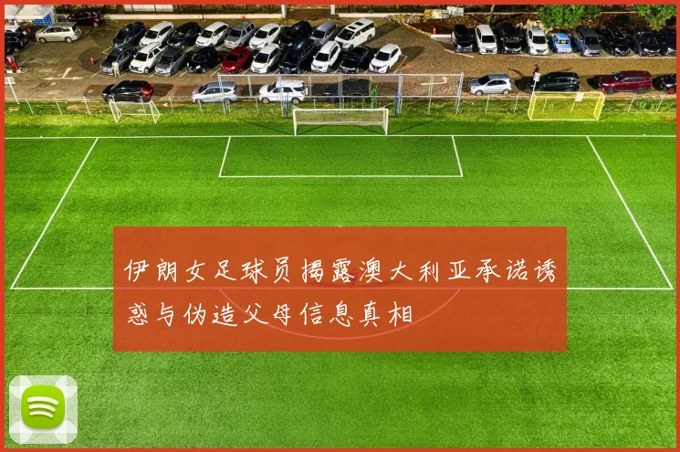 伊朗女足球员揭露澳大利亚承诺诱惑与伪造父母信息真相