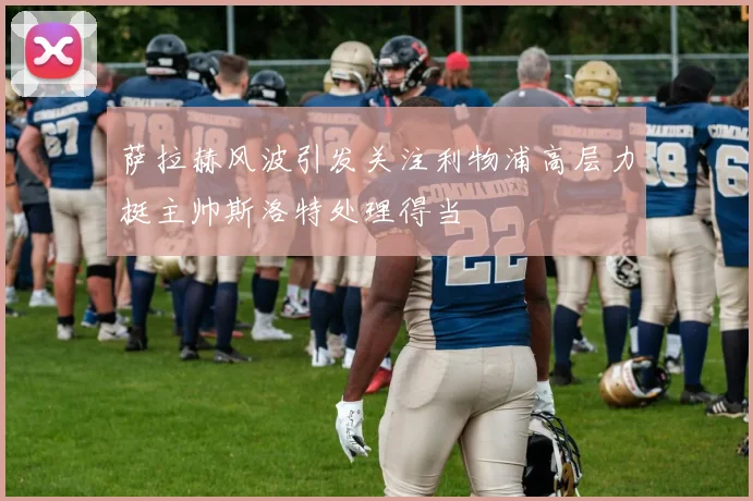 萨拉赫风波引发关注利物浦高层力挺主帅斯洛特处理得当