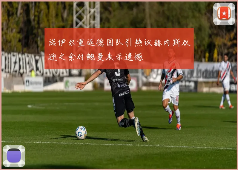 诺伊尔重返德国队引热议赫内斯欢迎之余对鲍曼表示遗憾
