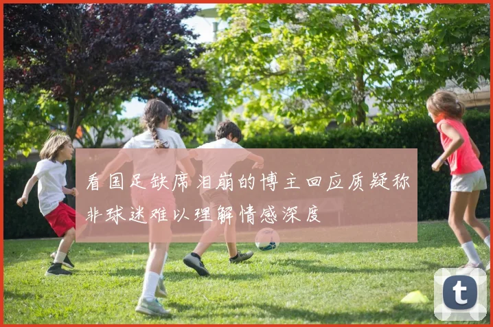 看国足缺席泪崩的博主回应质疑称非球迷难以理解情感深度