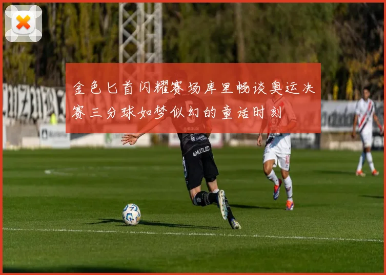 金色匕首闪耀赛场库里畅谈奥运决赛三分球如梦似幻的童话时刻