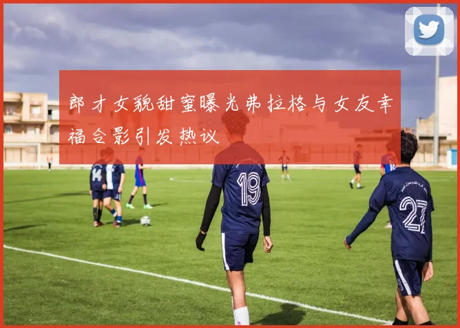 郎才女貌甜蜜曝光弗拉格与女友幸福合影引发热议