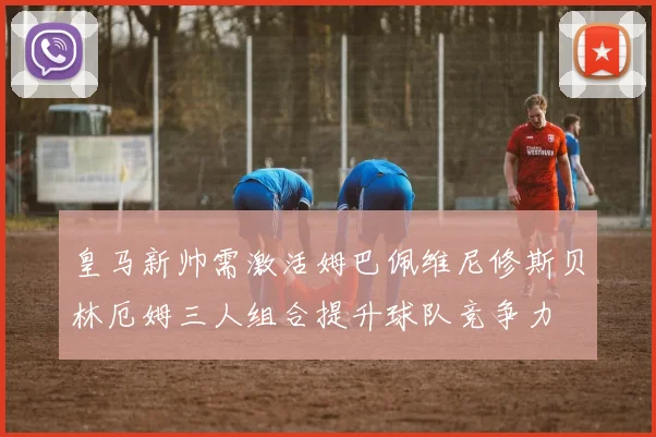 皇马新帅需激活姆巴佩维尼修斯贝林厄姆三人组合提升球队竞争力
