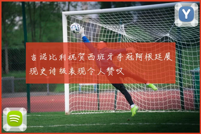 吉诺比利祝贺西班牙夺冠阿根廷展现史诗级表现令人赞叹