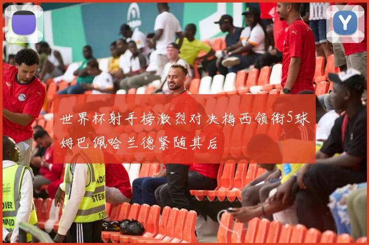 世界杯射手榜激烈对决梅西领衔5球姆巴佩哈兰德紧随其后