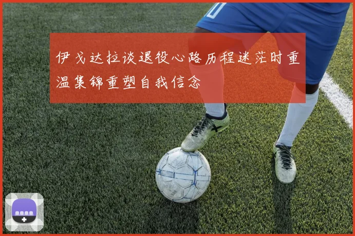伊戈达拉谈退役心路历程迷茫时重温集锦重塑自我信念