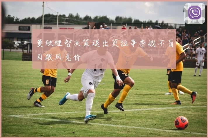 曼联理智决策退出莫拉争夺战不盲目跟风竞价