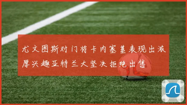 尤文图斯对门将卡内塞基表现出浓厚兴趣亚特兰大坚决拒绝出售