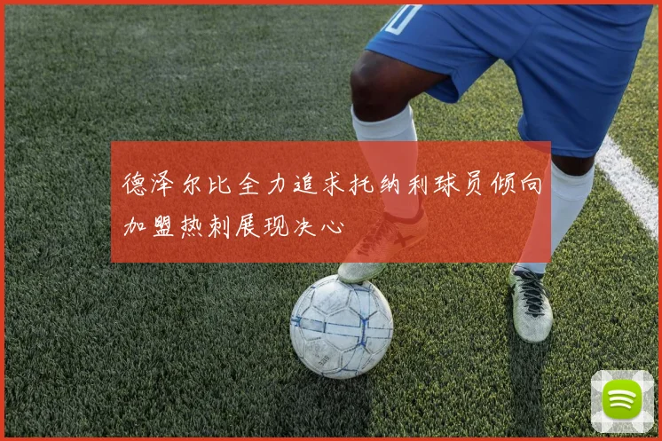 德泽尔比全力追求托纳利球员倾向加盟热刺展现决心