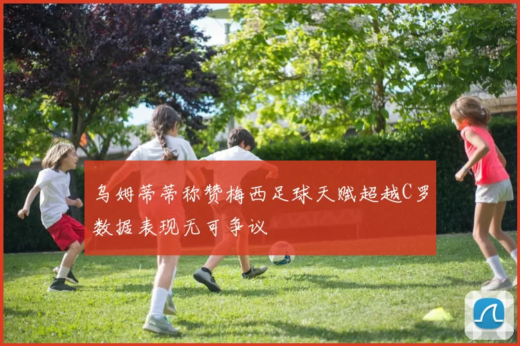 乌姆蒂蒂称赞梅西足球天赋超越C罗数据表现无可争议