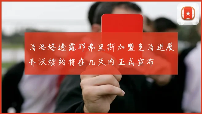 马洛塔透露邓弗里斯加盟皇马进展齐沃续约将在几天内正式宣布