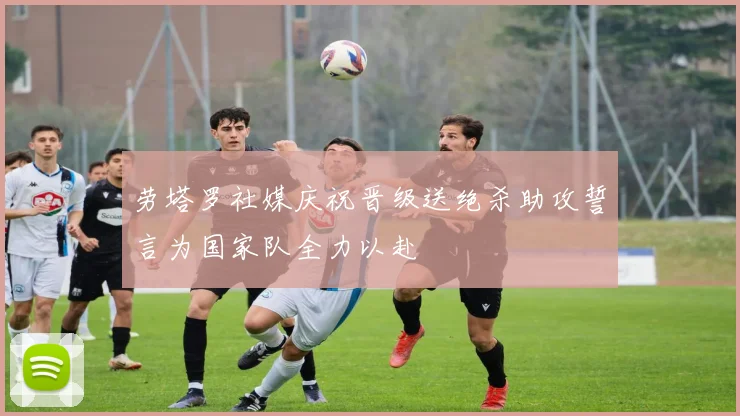 劳塔罗社媒庆祝晋级送绝杀助攻誓言为国家队全力以赴