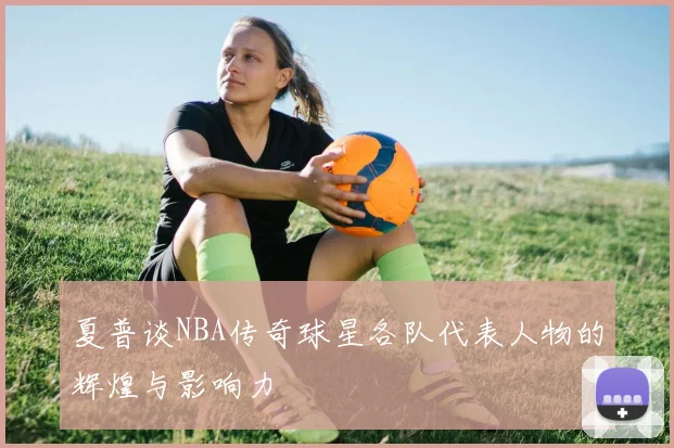 夏普谈NBA传奇球星各队代表人物的辉煌与影响力