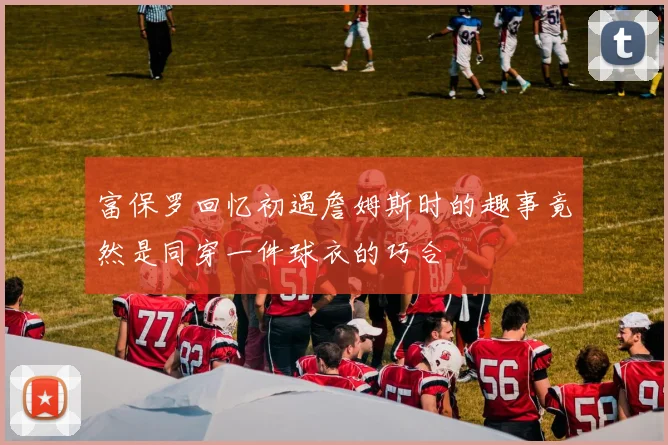 富保罗回忆初遇詹姆斯时的趣事竟然是同穿一件球衣的巧合