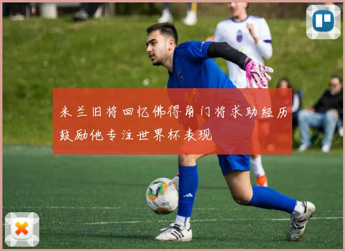 米兰旧将回忆佛得角门将求助经历鼓励他专注世界杯表现